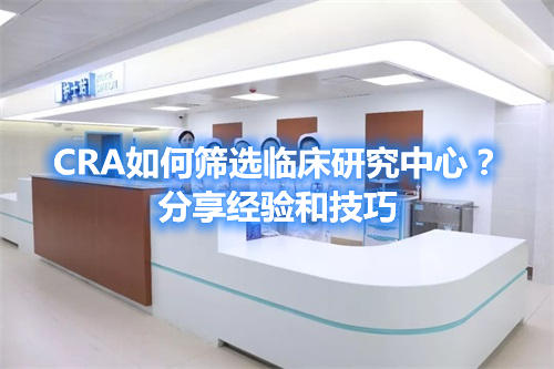 CRA如何篩選臨床研究中心？分享經(jīng)驗(yàn)和技巧