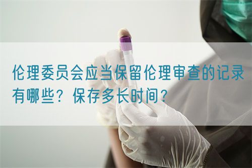 倫理委員會應當保留倫理審查的記錄有哪些？保存多長時間？