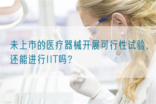 未上市的醫(yī)療器械開展可行性試驗(yàn)，還能進(jìn)行IIT嗎？(圖1)