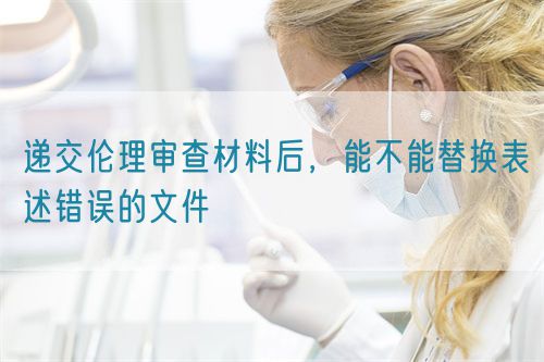 遞交倫理審查材料后，能不能替換表述錯(cuò)誤的文件(圖1)