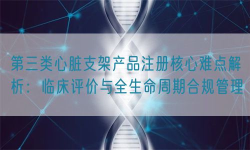 第三類心臟支架產(chǎn)品注冊核心難點(diǎn)解析：臨床評價(jià)與全生命周期管理(圖1)