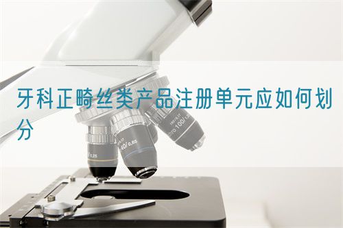 牙科正畸絲類產(chǎn)品注冊(cè)單元應(yīng)如何劃分(圖1)