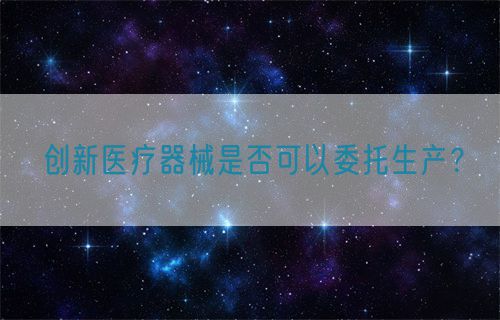 創(chuàng)新醫(yī)療器械是否可以委托生產(chǎn)？(圖1)