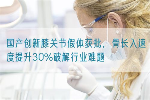 國產創(chuàng)新膝關節(jié)假體獲批，骨長入速度提升30%破解行業(yè)難題