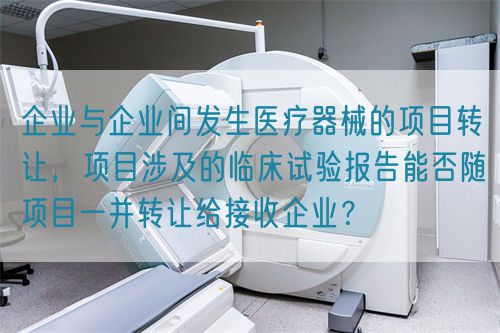 企業(yè)與企業(yè)間發(fā)生醫(yī)療器械的項(xiàng)目轉(zhuǎn)讓，項(xiàng)目涉及的臨床試驗(yàn)報(bào)告能否隨項(xiàng)目一并轉(zhuǎn)讓給接收企業(yè)？(圖1)