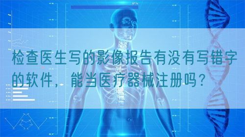 檢查醫(yī)生寫的影像報告有沒有寫錯字的軟件，能當醫(yī)療器械注冊嗎？(圖1)