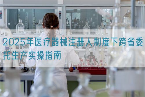 2025年醫(yī)療器械注冊人制度下跨省委托生產實操指南(圖1)