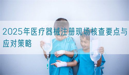 2025年醫(yī)療器械注冊現(xiàn)場核查要點與應(yīng)對策略(圖1)