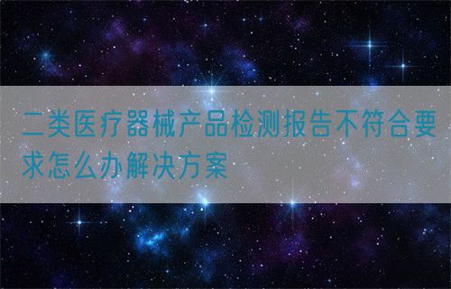 二類醫(yī)療器械產(chǎn)品檢測報告不符合要求怎么辦解決方案(圖1)